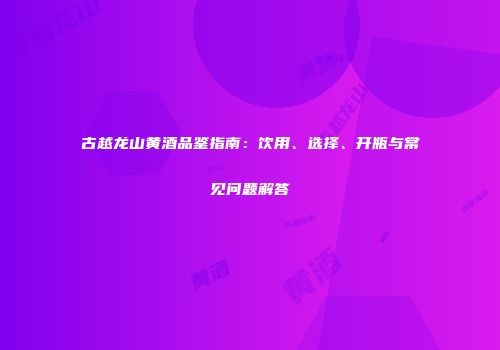 古越龙山黄酒品鉴指南：饮用、选择、开瓶与常见问题解答