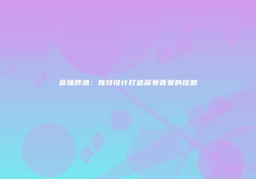 蓝妹啤酒：独特设计打造深受喜爱的佳酿