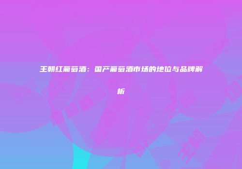 王朝红葡萄酒：国产葡萄酒市场的地位与品牌解析
