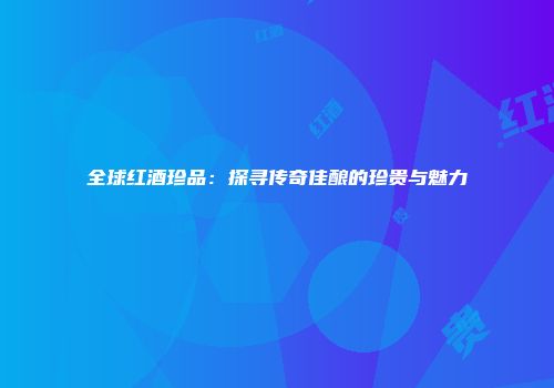 全球红酒珍品：探寻传奇佳酿的珍贵与魅力