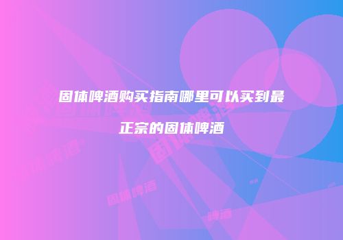 固体啤酒购买指南哪里可以买到最正宗的固体啤酒