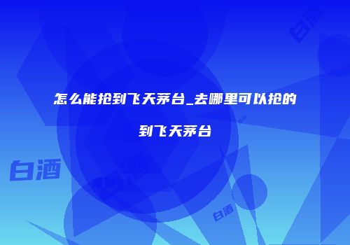 怎么能抢到飞天茅台_去哪里可以抢的到飞天茅台