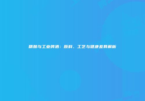 精酿与工业啤酒：原料、工艺与健康差异解析