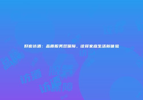 好客访酒：品质服务双保障，诠释家庭生活新体验