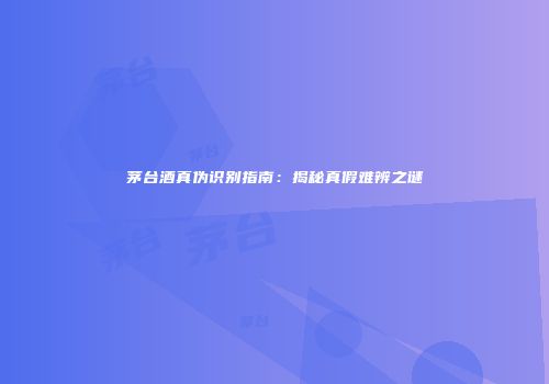 茅台酒真伪识别指南：揭秘真假难辨之谜