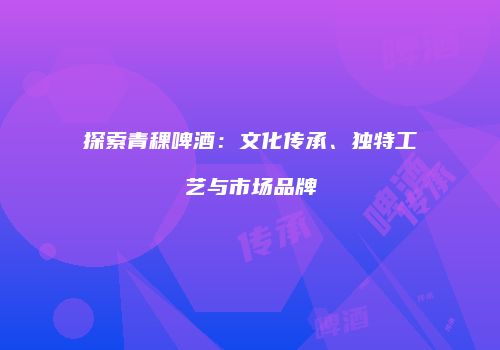 探索青稞啤酒：文化传承、独特工艺与市场品牌