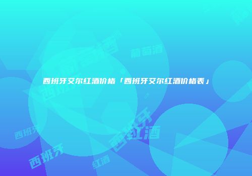 西班牙艾尔红酒价格「西班牙艾尔红酒价格表」