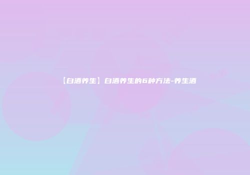 【白酒养生】白酒养生的6种方法-养生酒