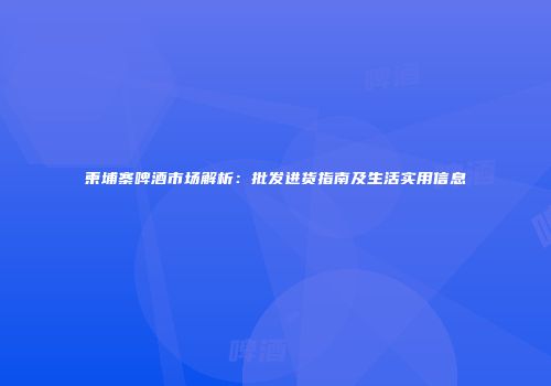 柬埔寨啤酒市场解析：批发进货指南及生活实用信息