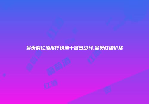 最贵的红酒排行榜前十名多少钱,最贵红酒价格