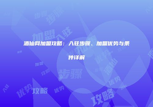 酒仙网加盟攻略：入驻步骤、加盟优势与条件详解
