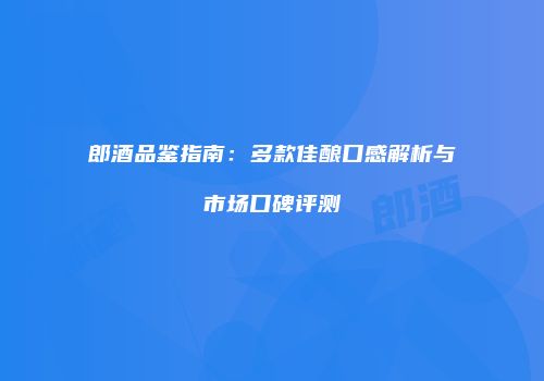 郎酒品鉴指南：多款佳酿口感解析与市场口碑评测