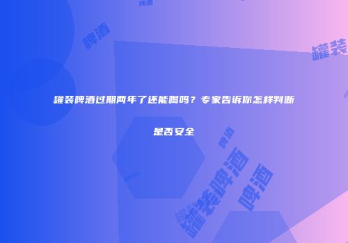 罐装啤酒过期两年了还能喝吗？专家告诉你怎样判断是否安全
