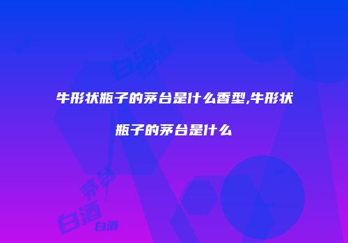牛形状瓶子的茅台是什么香型,牛形状瓶子的茅台是什么