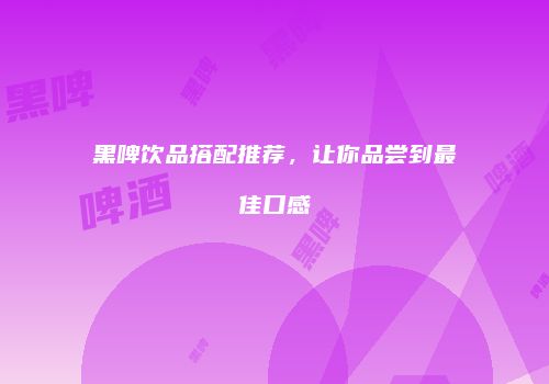 黑啤饮品搭配推荐，让你品尝到最佳口感