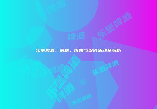 乐堡啤酒：规格、价格与促销活动全解析