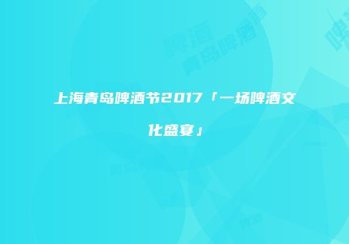上海青岛啤酒节2017「一场啤酒文化盛宴」