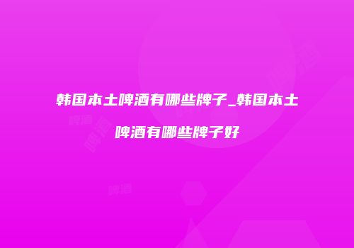 韩国本土啤酒有哪些牌子_韩国本土啤酒有哪些牌子好