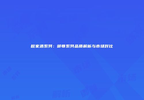 皖家酒系列：御尊系列品质解析与市场对比