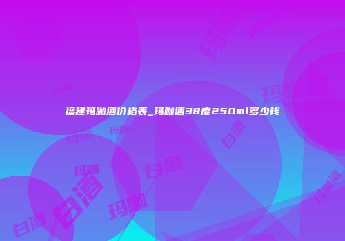 福建玛咖酒价格表_玛咖酒38度250ml多少钱