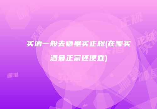 买酒一般去哪里买正规(在哪买酒最正宗还便宜)