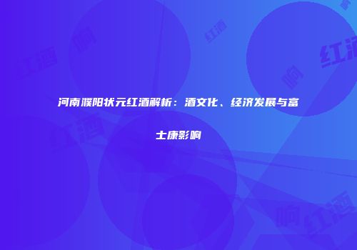 河南濮阳状元红酒解析：酒文化、经济发展与富士康影响