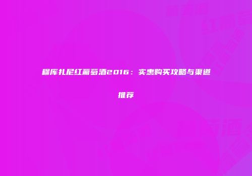 穆库扎尼红葡萄酒2016：实惠购买攻略与渠道推荐
