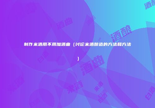 制作米酒用不用加酒曲（讨论米酒酿造的方法和方法）