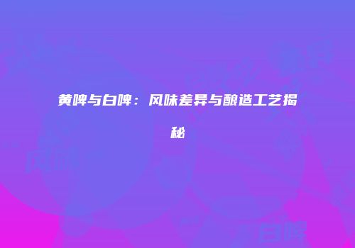 黄啤与白啤：风味差异与酿造工艺揭秘