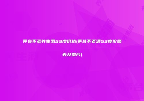 茅台不老养生酒53度价格(茅台不老酒53度价格表及图片)