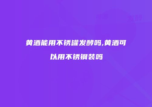 黄酒能用不锈罐发酵吗,黄酒可以用不锈钢装吗