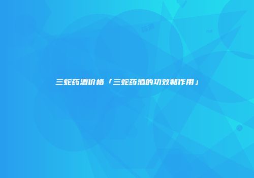三蛇药酒价格「三蛇药酒的功效和作用」