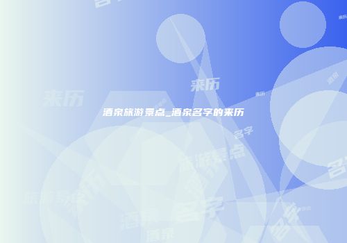酒泉旅游景点_酒泉名字的来历