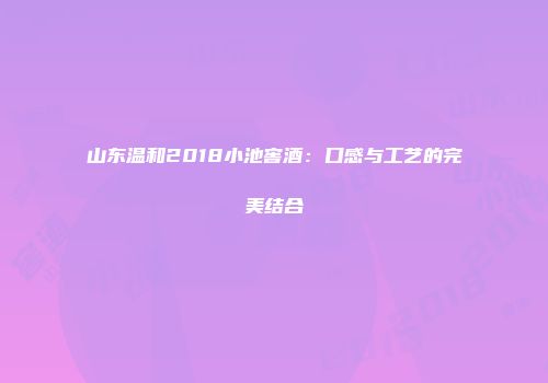山东温和2018小池窖酒：口感与工艺的完美结合