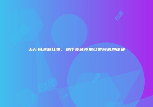 五斤白酒泡红枣：制作美味养生红枣白酒的秘诀