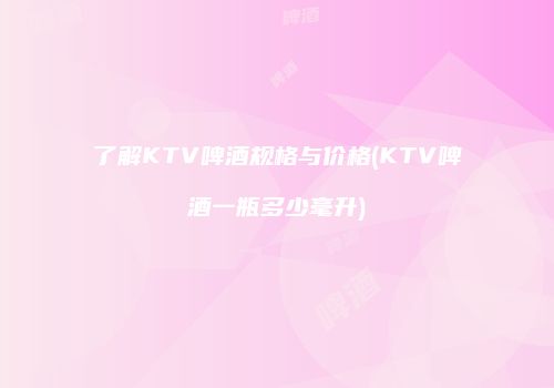 了解KTV啤酒规格与价格(KTV啤酒一瓶多少毫升)