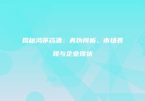 揭秘鸿茅药酒：真伪辨析、市场表现与企业现状