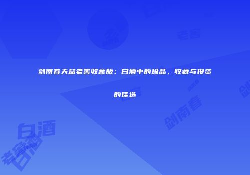 剑南春天益老窖收藏版：白酒中的珍品，收藏与投资的佳选