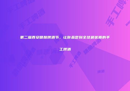 第二届西安精酿啤酒节，让你品尝到全球最优质的手工啤酒