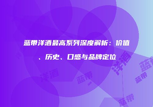蓝带洋酒最高系列深度解析：价值、历史、口感与品牌定位