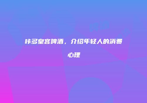 咔多皇宫啤酒，介绍年轻人的消费心理