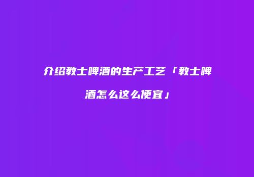 介绍教士啤酒的生产工艺「教士啤酒怎么这么便宜」