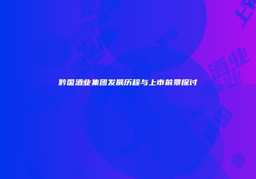 黔国酒业集团发展历程与上市前景探讨
