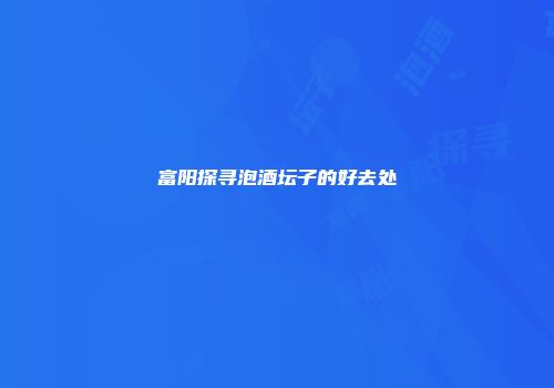 富阳探寻泡酒坛子的好去处