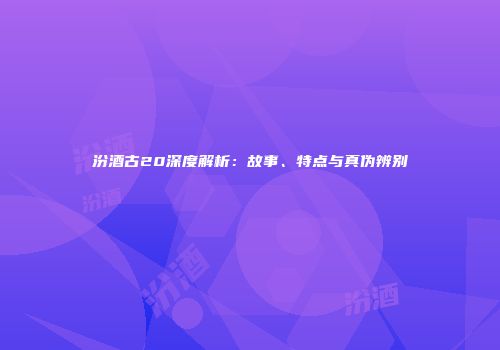 汾酒古20深度解析：故事、特点与真伪辨别