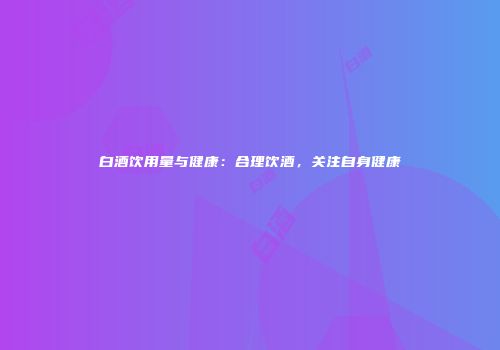 白酒饮用量与健康：合理饮酒，关注自身健康