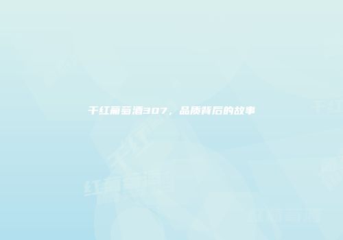 干红葡萄酒307，品质背后的故事