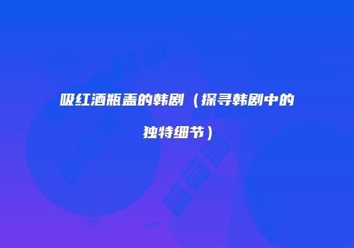 吸红酒瓶盖的韩剧（探寻韩剧中的独特细节）