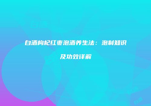 白酒枸杞红枣泡酒养生法：泡制知识及功效详解
