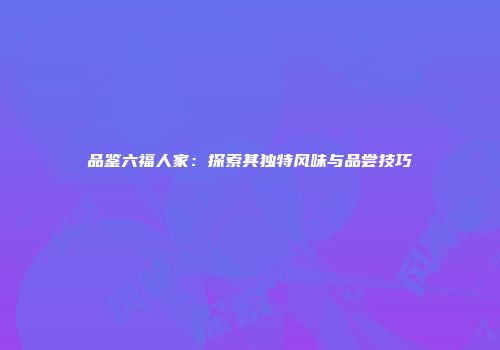 品鉴六福人家：探索其独特风味与品尝技巧